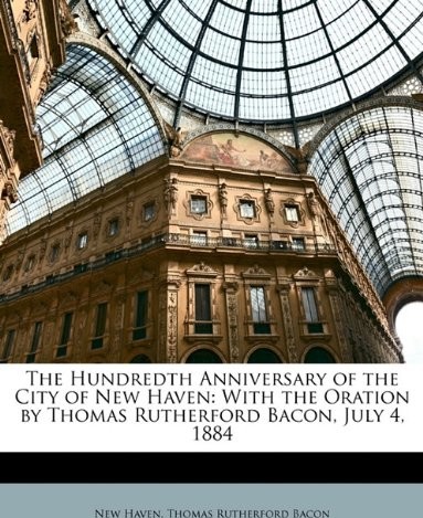 The Hundredth Anniversary of the City of New Haven: With the Oration by Thomas Rutherford Bacon, July 4 1884